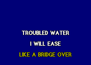 TROUBLED WATER
I WILL EASE
LIKE A BRIDGE OVER