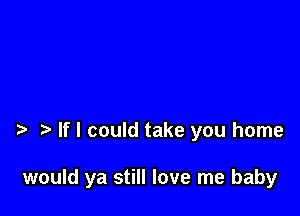 If I could take you home

would ya still love me baby