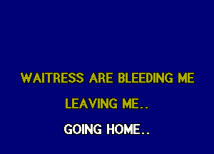 WAITRESS ARE BLEEDING ME
LEAVING ME..
GOING HOME.