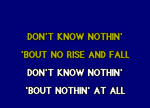 DON'T KNOW NOTHIN'

'BOUT N0 RISE AND FALL
DON'T KNOW NOTHIN'
'BOUT NOTHIN' AT ALL