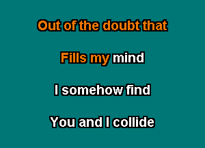 Out of the doubt that

Fills my mind

I somehow fund

You and I collide