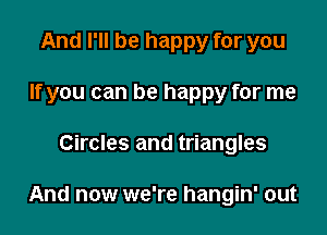 And I'll be happy for you
If you can be happy for me

Circles and triangles

And now we're hangin' out