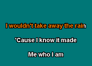 I wouldn't take away the rain

'Cause I know it made

Me who I am