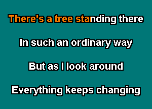 There's a tree standing there
In such an ordinary way
But as I look around

Everything keeps changing