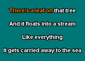 There's a leaf on that tree
And it floats into a stream
Like everything

It gets carried away to the sea