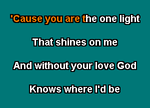 'Cause you are the one light

That shines on me
And without your love God

Knows where I'd be