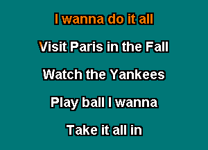 lwanna do it all
Visit Paris in the Fall

Watch the Yankees

Play ball I wanna

Take it all in