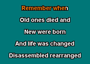 Remember when
Old ones died and
New were born

And life was changed

Disassembled rearranged
