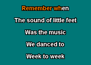 Remember when

The sound of little feet

Was the music
We danced to

Week to week
