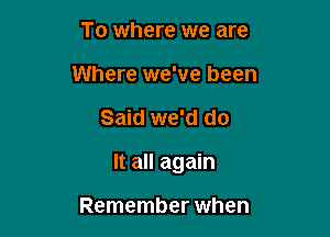 To where we are
Where we've been

Said we'd do

It all again

Remember when