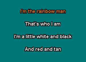 I'm the rainbow man

That's who I am

I'm a little white and black

And red and tan