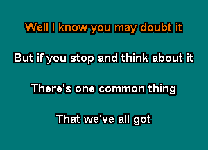 Well I know you may doubt it

But if you stop and think about it

There's one common thing

That we've all got