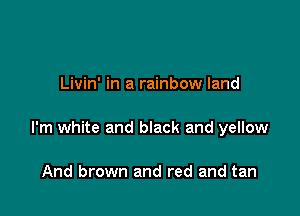 Livin' in a rainbow land

I'm white and black and yellow

And brown and red and tan