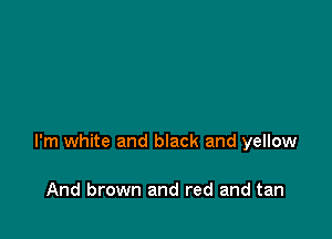 I'm white and black and yellow

And brown and red and tan
