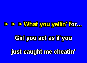 What you yellin' for...

Girl you act as if you

just caught me cheatin'