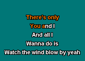 There's only
You and I

And all I
Wanna do is
Watch the wind blow by yeah