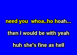 need you whoa..ho hoah...

then I would be with yeah

huh she's fine as hell