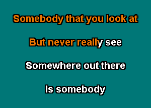 Somebody that you look at
But never really see

Somewhere out there

Is somebody