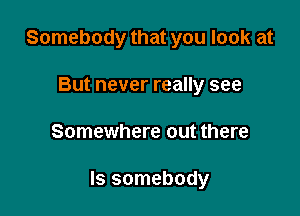 Somebody that you look at
But never really see

Somewhere out there

Is somebody