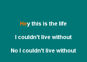 Hey this is the life

I couldn't live without

No I couldn't live without