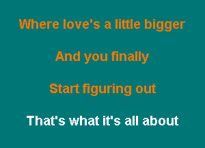 Where love's a little bigger

And you finally

Start figuring out

That's what it's all about