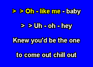 r) 0h - like me - baby

?'Uh-oh-hey

Knew you'd be the one

to come out chill out