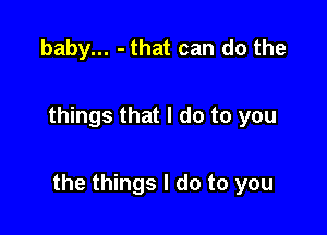 baby... - that can do the

things that I do to you

the things I do to you