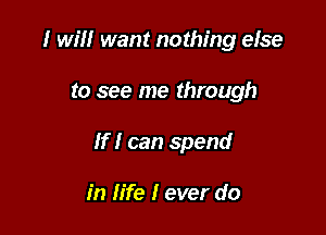 I will want nothing else

to see me through

If I can spend

in life I ever do