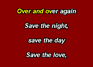 Over and over again

Save the night,
save the day

Save the love,