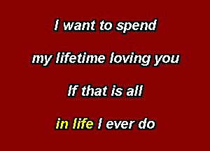 I want to spend

my lifetime Iow'ng you

If that is all

in life I ever do