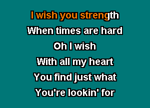 I wish you strength
When times are hard
Oh I wish

With all my heart
You find just what
You're lookin' for