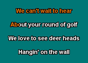 We can't wait to hear
About your round of golf

We love to see deer heads

Hangin' on the wall
