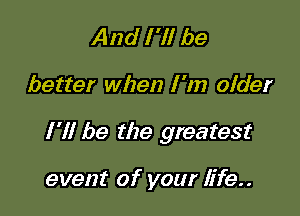 And I 'll be

better when I 'm older

I'll be the greatest

event of your life..