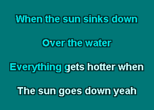 When the sun sinks down
Over the water

Everything gets hotter when

The sun goes down yeah