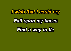 I wish that I could cry

Fall upon my knees

Find a way to lie