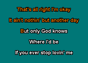 That's all right I'm okay

It ain't nothin' but another day
But only God knows

Where I'd be

If you ever stop Iovin' me