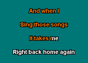 And when I
Sing those songs

It takes me

Right back home again