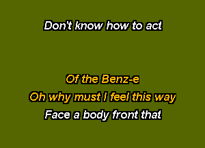 Don't know how to act

Of the Benz-e
Oh why must I fee! this way
Face 3 body front that