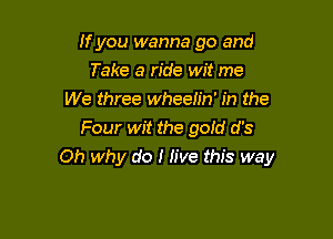 If you wanna go and
Take a ride wit me
We three wheelin' in the
Four wit the gold d's

Oh why do I Jive this way