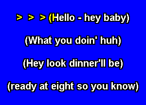 7.. r t (Hello - hey baby)
(What you doin' huh)

(Hey look dinner'll be)

(ready at eight so you know)