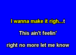 lwanna make it righ...t

This ain't feelin'

right no more let me know