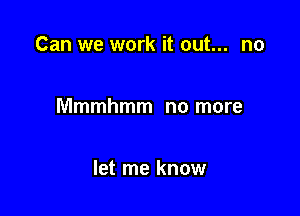 Can we work it out... no

Mmmhmm no more

let me know