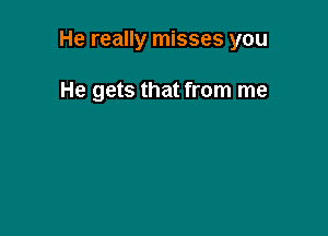 He really misses you

He gets that from me