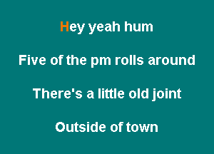 Hey yeah hum

Five of the pm rolls around

There's a little old joint

Outside of town