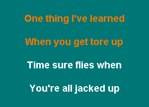 One thing I've learned
When you get tore up

Time sure flies when

You're all jacked up