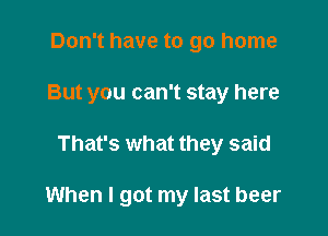 Don't have to go home

But you can't stay here

That's what they said

When I got my last beer