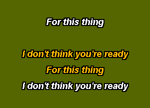 For this thing

Idon't think you 're ready

For this thing

Idon't think you're ready
