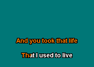 And you took that life

That I used to live