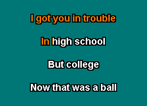 I got you in trouble

In high school

But college

Now that was a ball