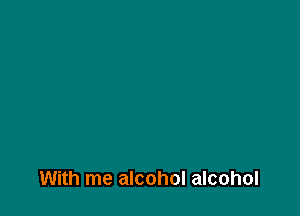 With me alcohol alcohol